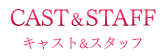 CAST＆STAFF キャスト＆スタッフ